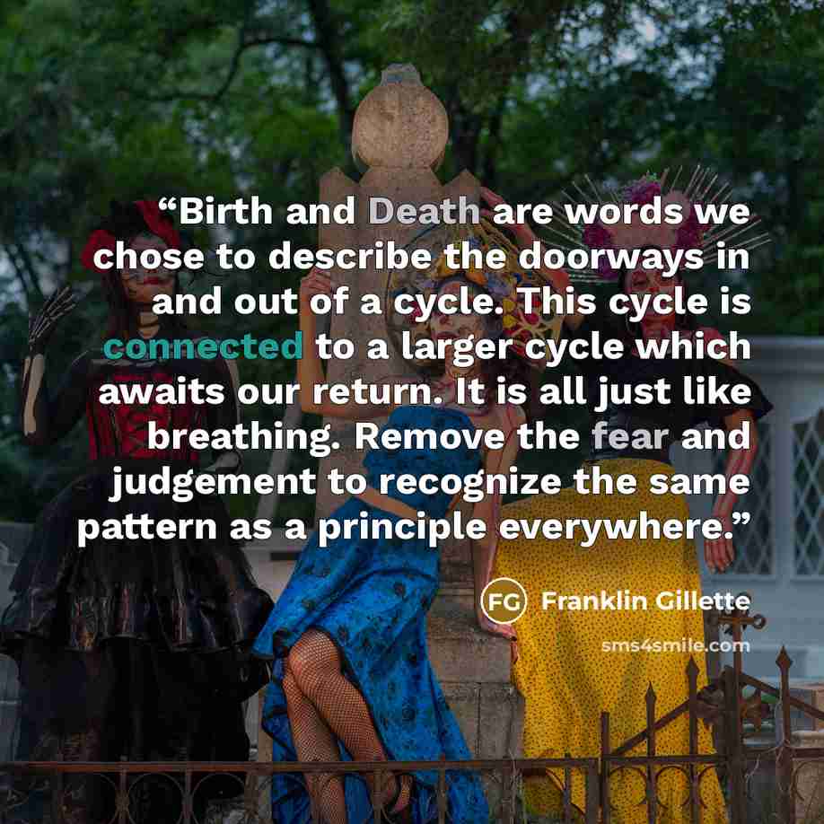 “Birth and Death are words we chose to describe the doorways in and out of a cycle. This cycle is connected to a larger cycle which awaits our return. It is all just like breathing. Remove the fear and judgement to recognize the same pattern as a principle everywhere.” quote by Franklin Gillette