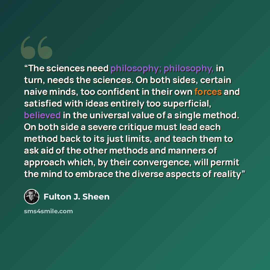 “The sciences need philosophy; philosophy, in turn, needs the sciences. On both sides, certain naive minds, too confident in their own forces and satisfied with ideas entirely too superficial, believed in the universal value of a single method. On both side a severe critique must lead each method…” quote by Fulton J. Sheen