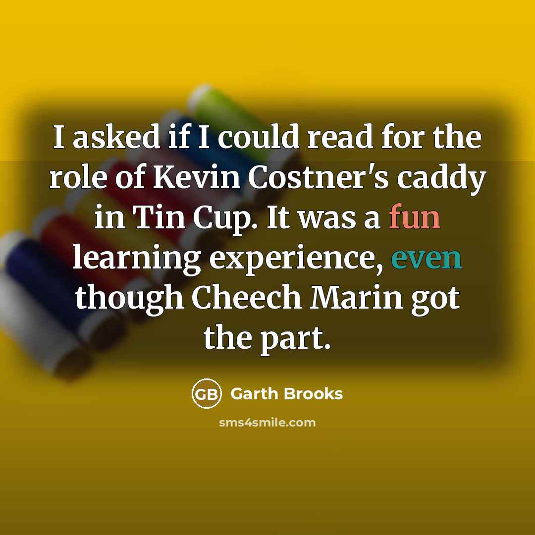 “I asked if I could read for the role of Kevin Costner's caddy in Tin Cup. It was a fun learning experience, even though Cheech Marin got the part.” quote by Garth Brooks
