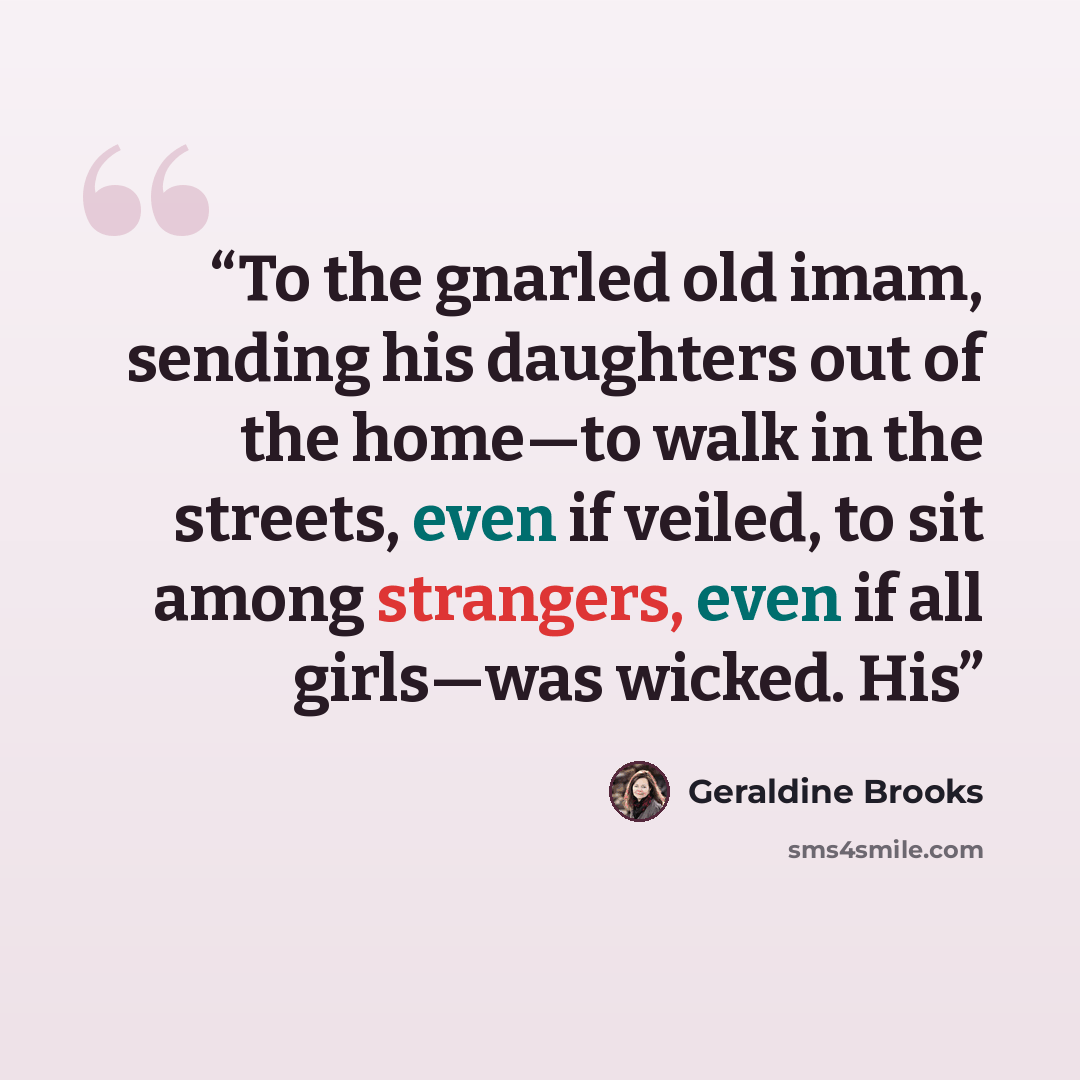 “To the gnarled old imam, sending his daughters out of the home—to walk in the streets, even if veiled, to sit among strangers, even if all girls—was wicked. His” quote by Geraldine Brooks