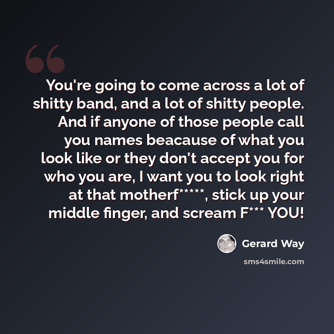 “You're going to come across a lot of shitty band, and a lot of shitty people. And if anyone of those people call you names beacause of what you look like or they don't accept you for who you are, I want you to look right at that motherf*****, stick up your middle finger, and scream F*** YOU!” quote by Gerard Way