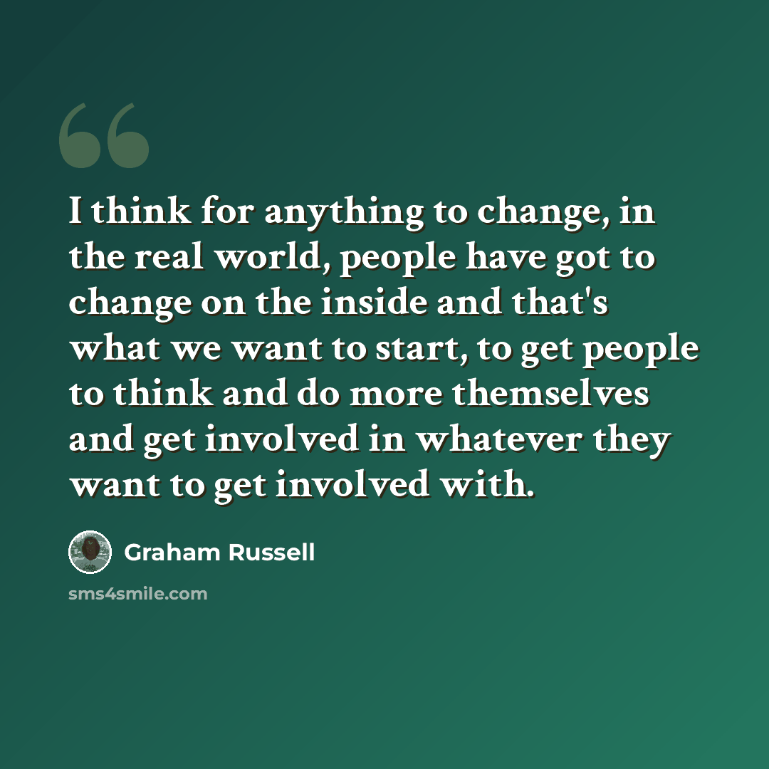 “I think for anything to change, in the real world, people have got to change on the inside and that's what we want to start, to get people to think and do more themselves and get involved in whatever they want to get involved with.” quote by Graham Russell