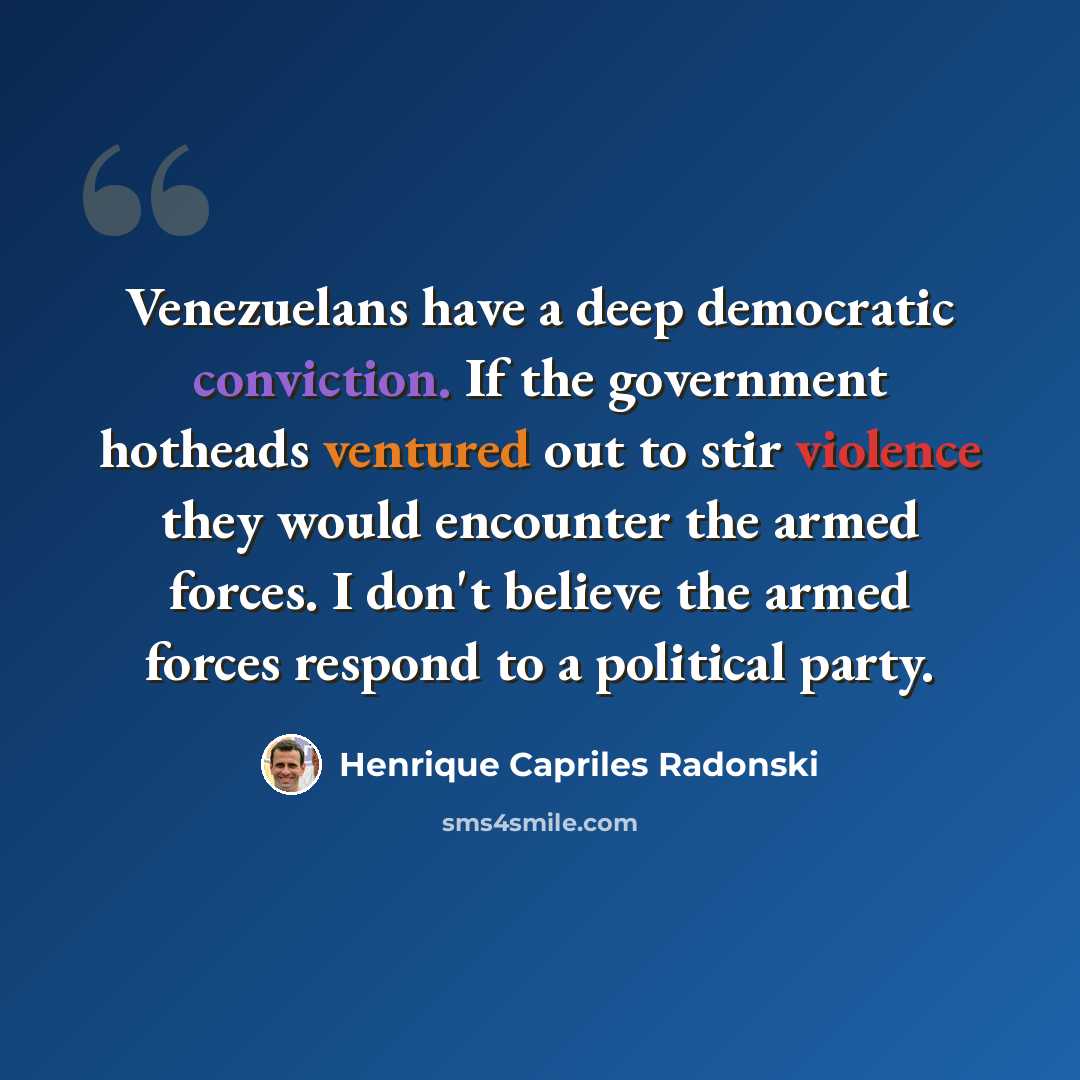 “Venezuelans have a deep democratic conviction. If the government hotheads ventured out to stir violence they would encounter the armed forces. I don't believe the armed forces respond to a political party.” quote by Henrique Capriles Radonski