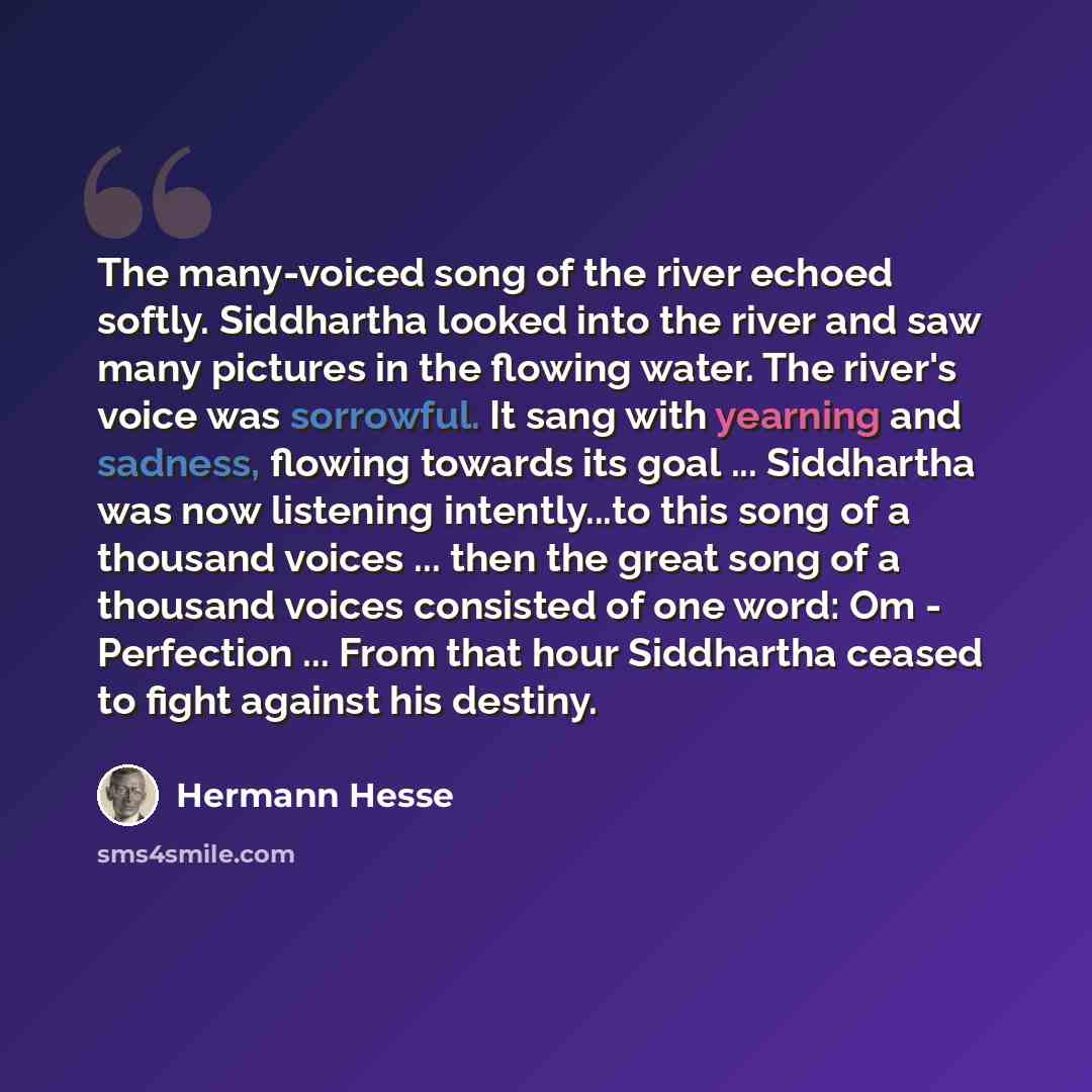 “The many-voiced song of the river echoed softly. Siddhartha looked into the river and saw many pictures in the flowing water. The river's voice was sorrowful. It sang with yearning and sadness, flowing towards its goal ... Siddhartha was now listening intently...to this song of a thousand voices…” quote by Hermann Hesse