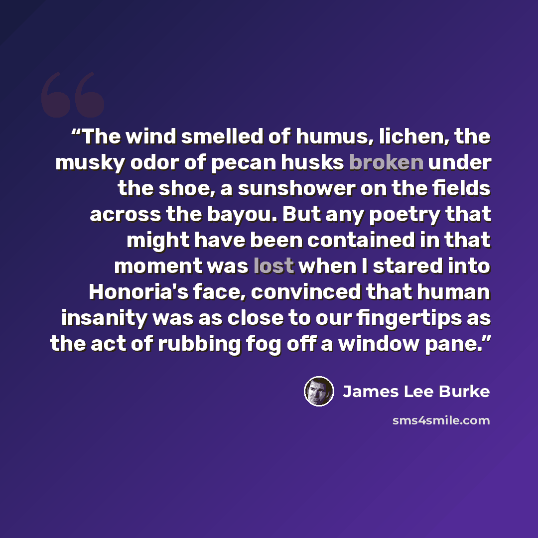 “The wind smelled of humus, lichen, the musky odor of pecan husks broken under the shoe, a sunshower on the fields across the bayou. But any poetry that might have been contained in that moment was lost when I stared into Honoria's face, convinced that human insanity was as close to our fingertips…” quote by James Lee Burke