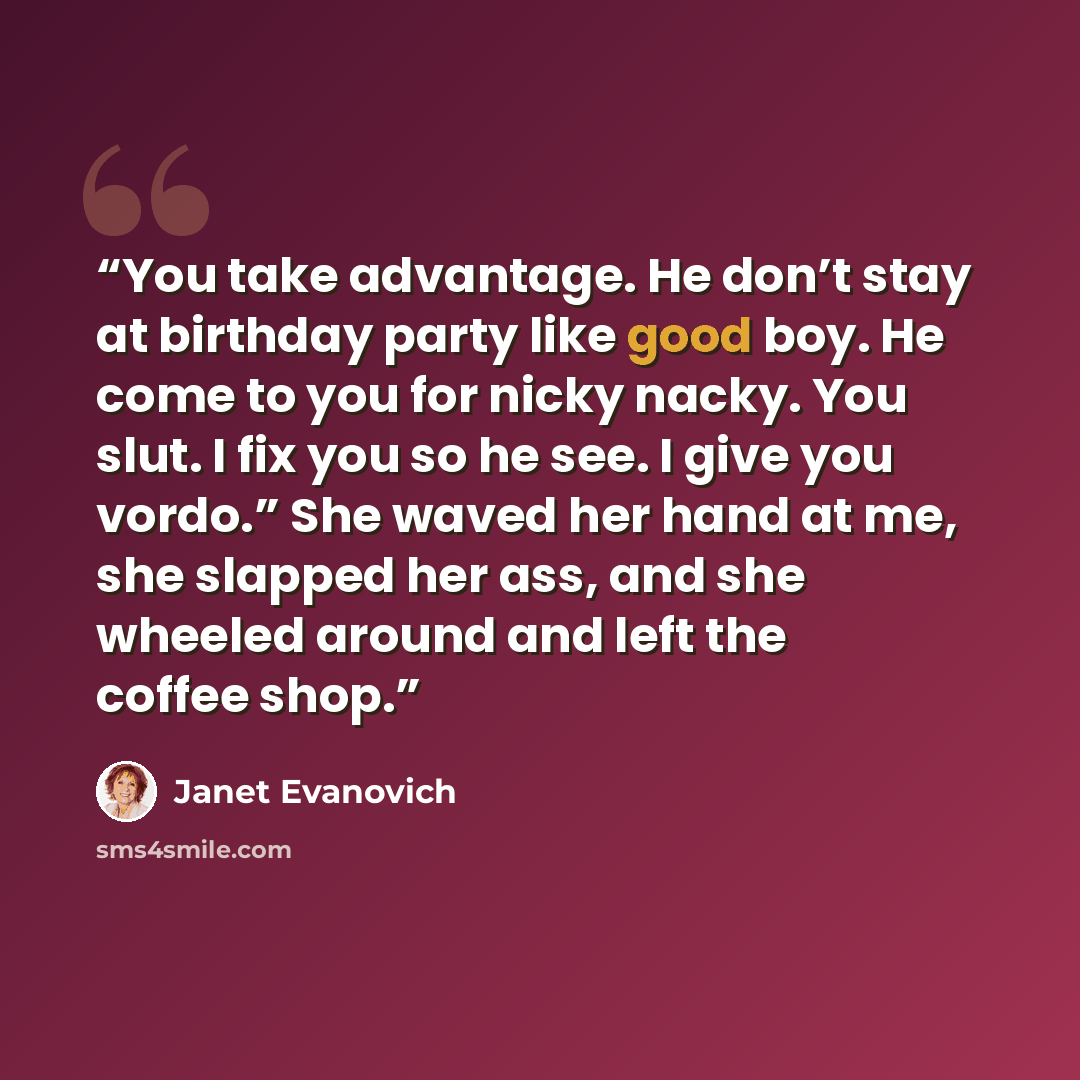 “You take advantage. He don’t stay at birthday party like good boy. He come to you for nicky nacky. You slut. I fix you so he see. I give you vordo.” She waved her hand at me, she slapped her ass, and she wheeled around and left the coffee shop.” quote by Janet Evanovich