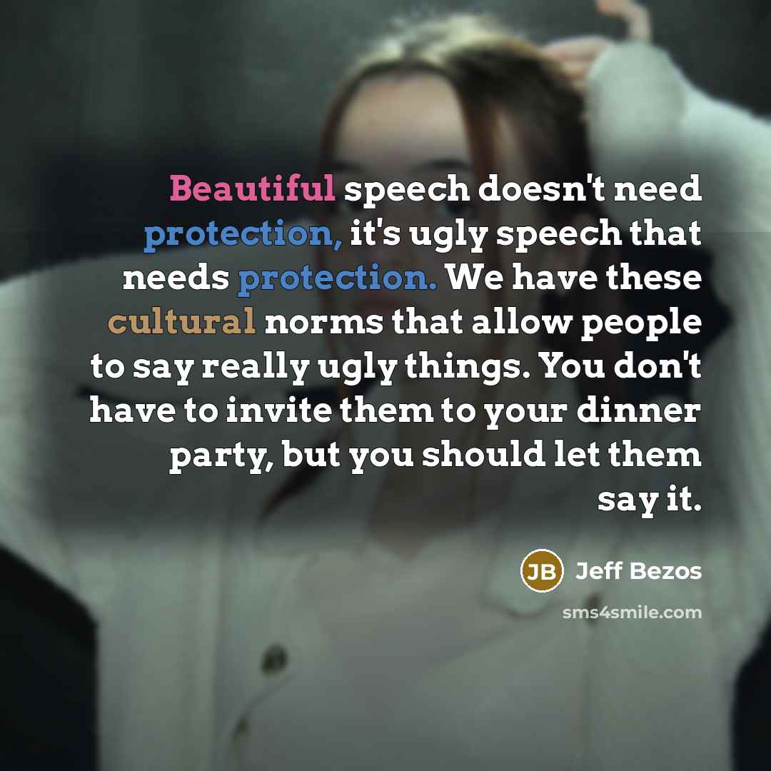 “Beautiful speech doesn't need protection, it's ugly speech that needs protection. We have these cultural norms that allow people to say really ugly things. You don't have to invite them to your dinner party, but you should let them say it.” quote by Jeff Bezos