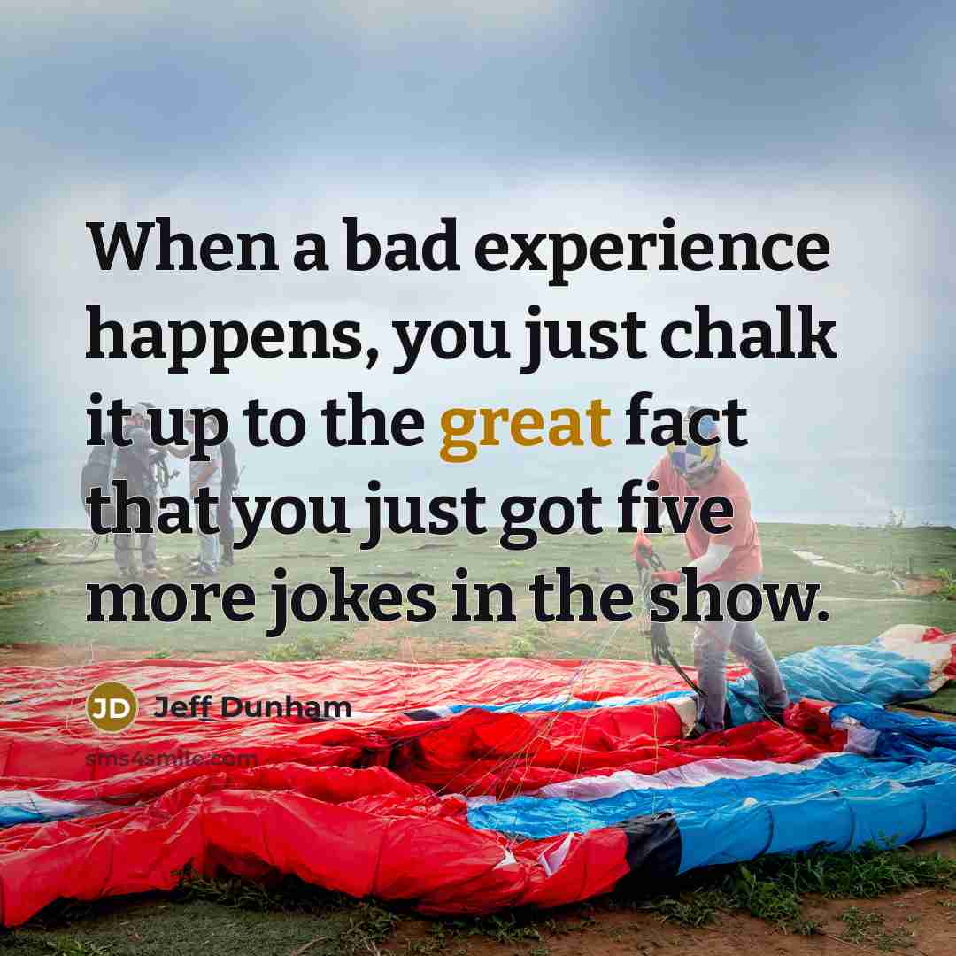 “When a bad experience happens, you just chalk it up to the great fact that you just got five more jokes in the show.” quote by Jeff Dunham