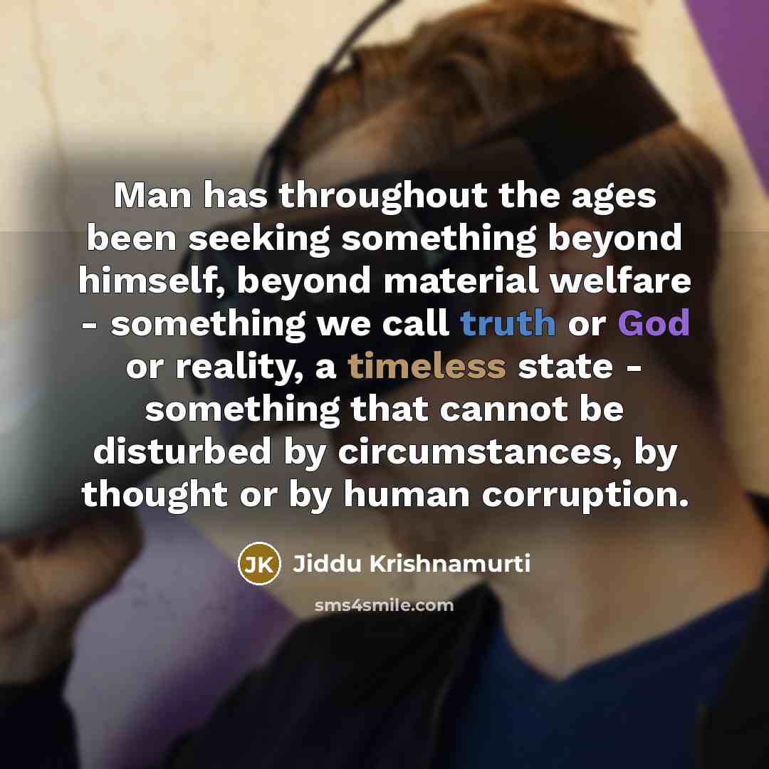 “Man has throughout the ages been seeking something beyond himself, beyond material welfare - something we call truth or God or reality, a timeless state - something that cannot be disturbed by circumstances, by thought or by human corruption.” quote by Jiddu Krishnamurti