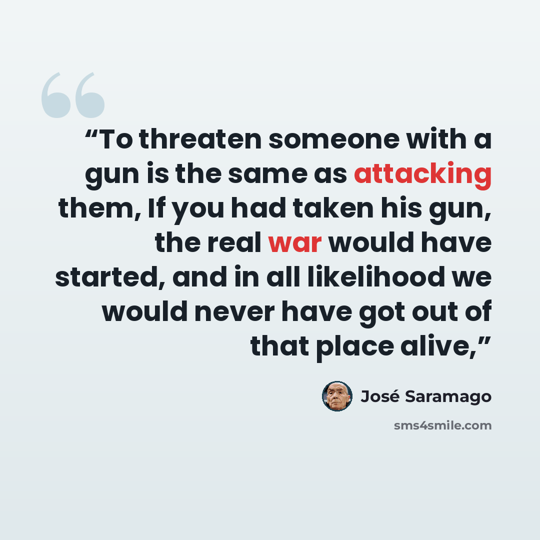 “To threaten someone with a gun is the same as attacking them, If you had taken his gun, the real war would have started, and in all likelihood we would never have got out of that place alive,” quote by José Saramago