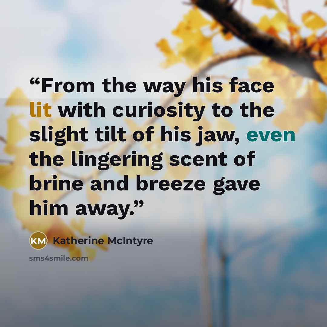 “From the way his face lit with curiosity to the slight tilt of his jaw, even the lingering scent of brine and breeze gave him away.” quote by Katherine McIntyre