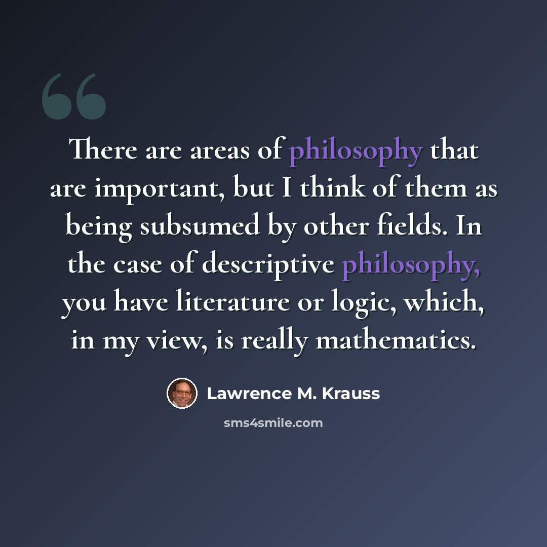 “There are areas of philosophy that are important, but I think of them as being subsumed by other fields. In the case of descriptive philosophy, you have literature or logic, which, in my view, is really mathematics.” quote by Lawrence M. Krauss