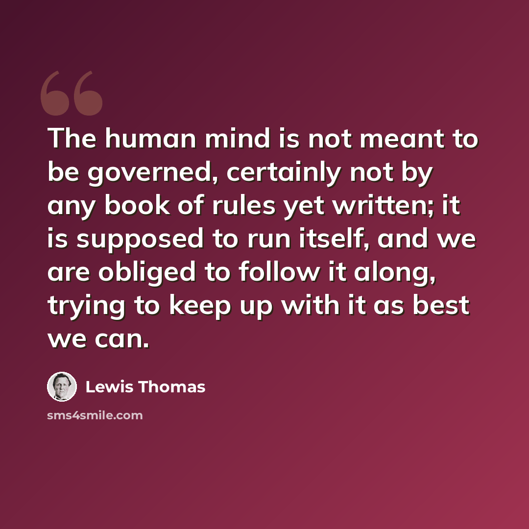 “The human mind is not meant to be governed, certainly not by any book of rules yet written; it is supposed to run itself, and we are obliged to follow it along, trying to keep up with it as best we can.” quote by Lewis Thomas