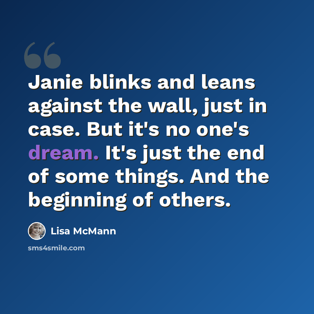 “Janie blinks and leans against the wall, just in case. But it's no one's dream. It's just the end of some things. And the beginning of others.” quote by Lisa McMann