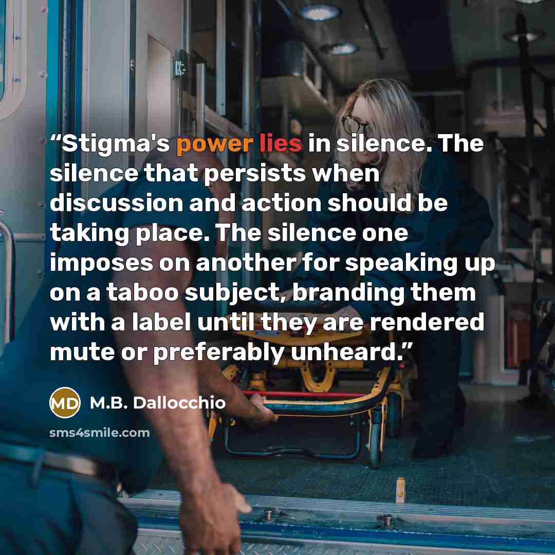 “Stigma's power lies in silence. The silence that persists when discussion and action should be taking place. The silence one imposes on another for speaking up on a taboo subject, branding them with a label until they are rendered mute or preferably unheard.” quote by M.B. Dallocchio