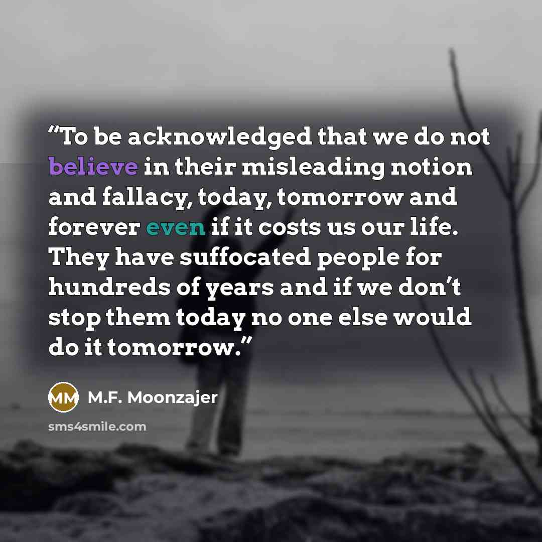 “To be acknowledged that we do not believe in their misleading notion and fallacy, today, tomorrow and forever even if it costs us our life. They have suffocated people for hundreds of years and if we don’t stop them today no one else would do it tomorrow.” quote by M.F. Moonzajer
