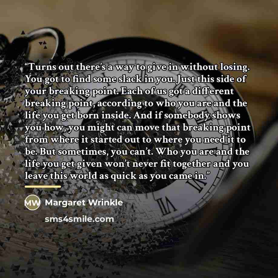 “Turns out there’s a way to give in without losing. You got to find some slack in you. Just this side of your breaking point. Each of us got a different breaking point, according to who you are and the life you get born inside. And if somebody shows you how, you might can move that breaking point…” quote by Margaret Wrinkle