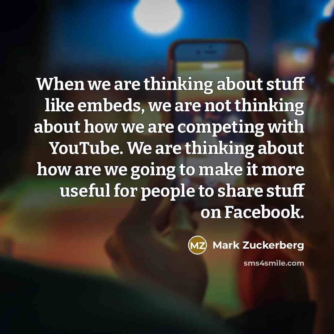 “When we are thinking about stuff like embeds, we are not thinking about how we are competing with YouTube. We are thinking about how are we going to make it more useful for people to share stuff on Facebook.” quote by Mark Zuckerberg