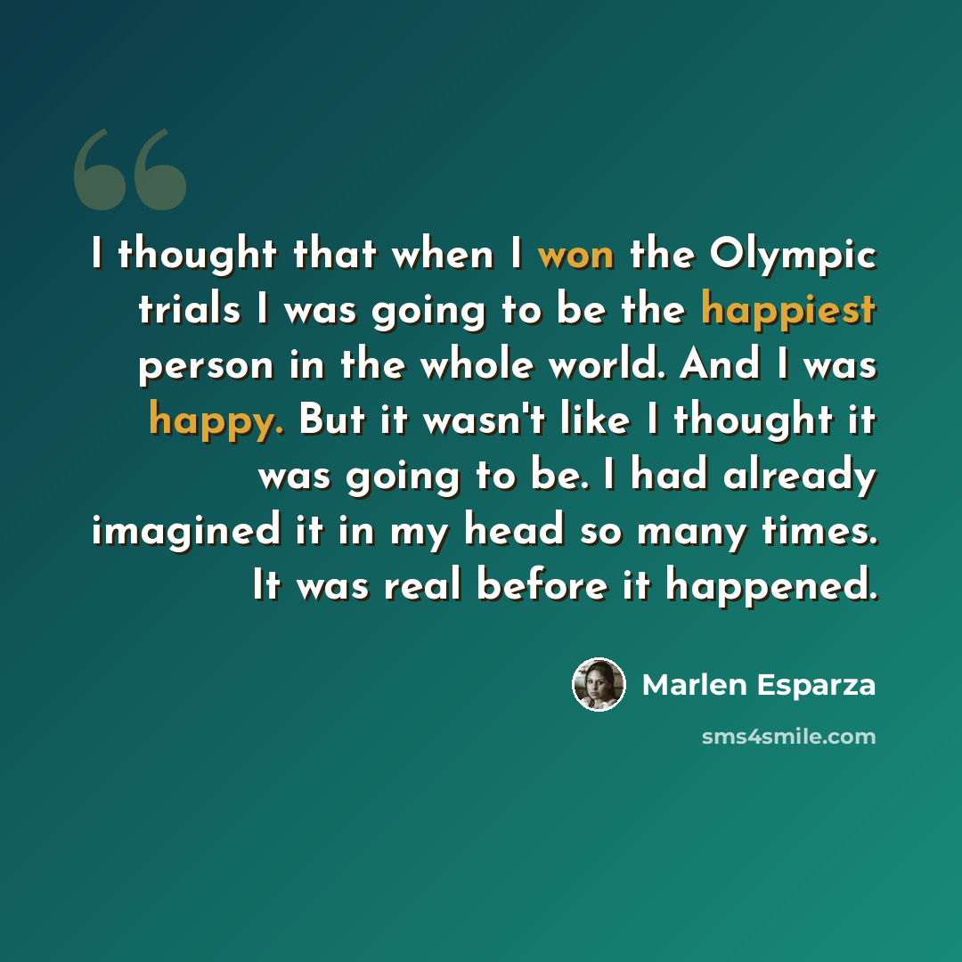 “I thought that when I won the Olympic trials I was going to be the happiest person in the whole world. And I was happy. But it wasn't like I thought it was going to be. I had already imagined it in my head so many times. It was real before it happened.” quote by Marlen Esparza