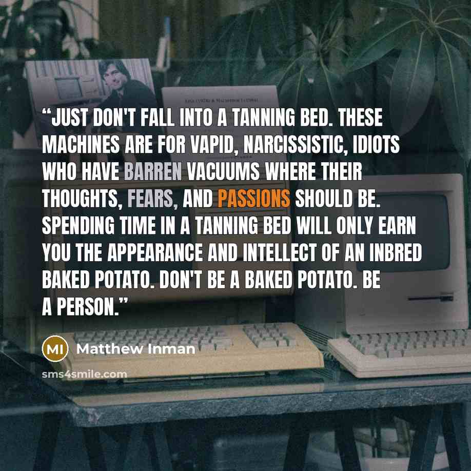 “Just don't fall into a tanning bed. These machines are for vapid, narcissistic, idiots who have barren vacuums where their thoughts, fears, and passions should be. Spending time in a tanning bed will only earn you the appearance and intellect of an inbred baked potato. Don't be a baked potato. Be…” quote by Matthew Inman