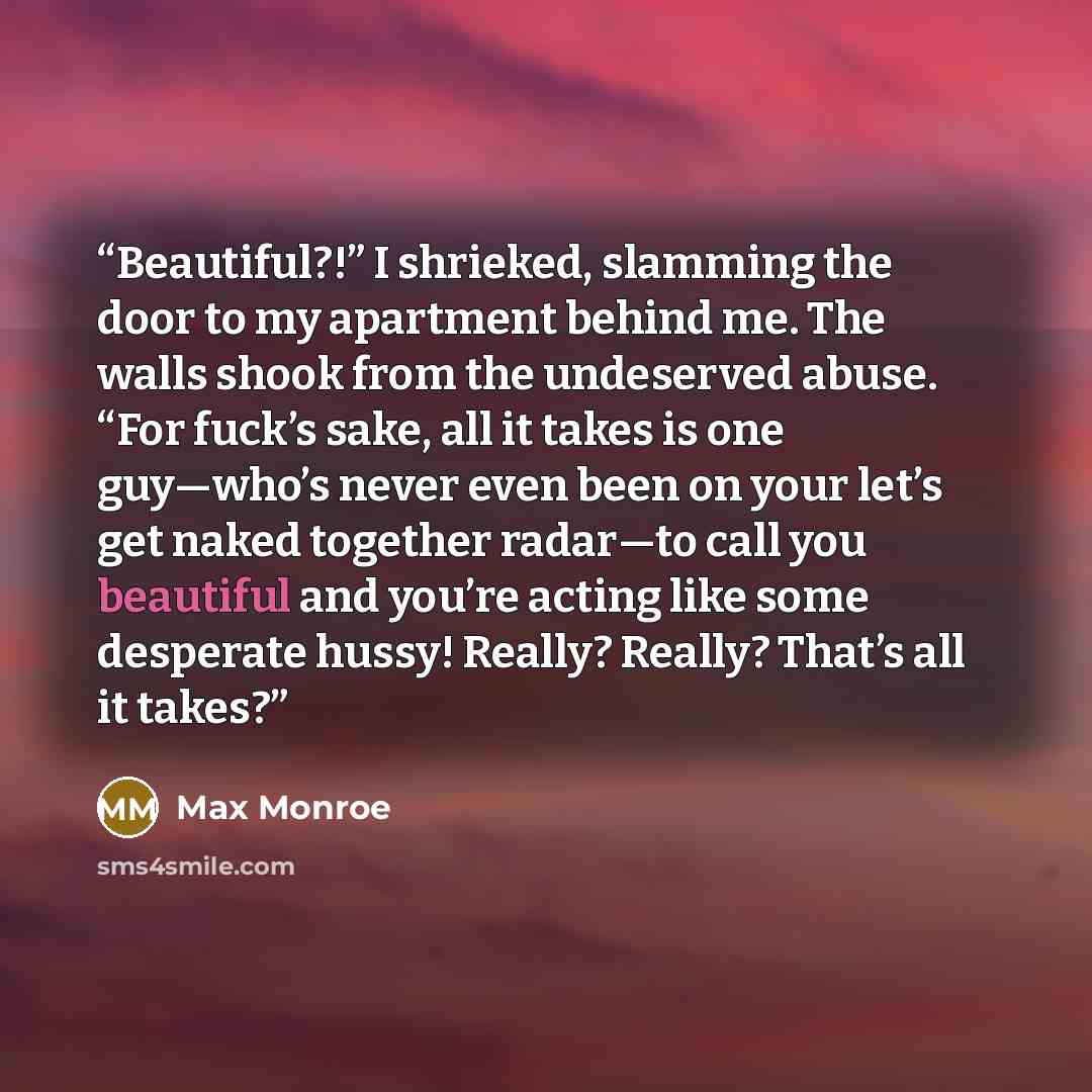 “Beautiful?!” I shrieked, slamming the door to my apartment behind me. The walls shook from the undeserved abuse. “For fuck’s sake, all it takes is one guy—who’s never even been on your let’s get naked together radar—to call you beautiful and you’re acting like some desperate hussy! Really? Really?…” quote by Max Monroe