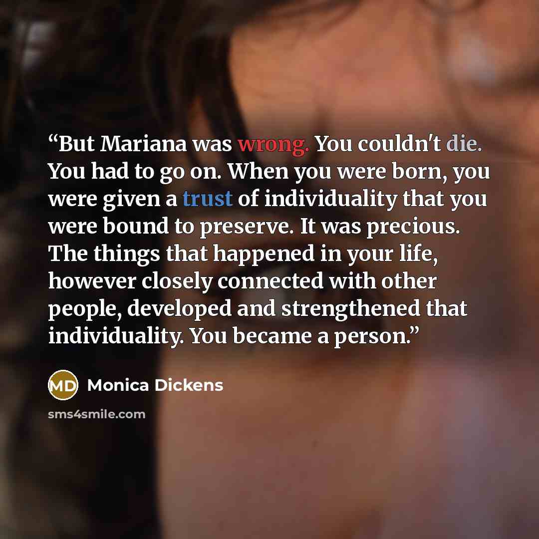 “But Mariana was wrong. You couldn't die. You had to go on. When you were born, you were given a trust of individuality that you were bound to preserve. It was precious. The things that happened in your life, however closely connected with other people, developed and strengthened that…” quote by Monica Dickens