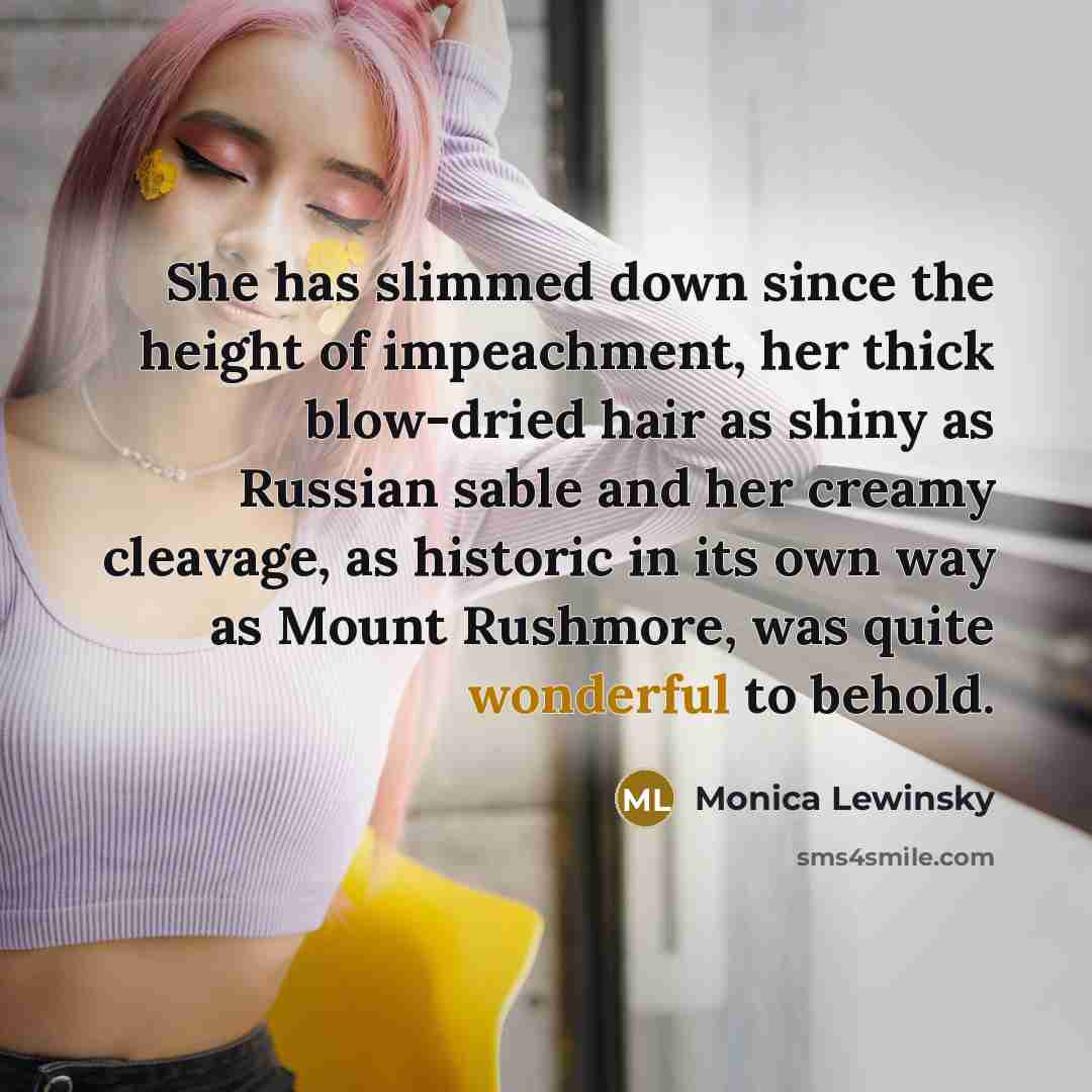 “She has slimmed down since the height of impeachment, her thick blow-dried hair as shiny as Russian sable and her creamy cleavage, as historic in its own way as Mount Rushmore, was quite wonderful to behold.” quote by Monica Lewinsky