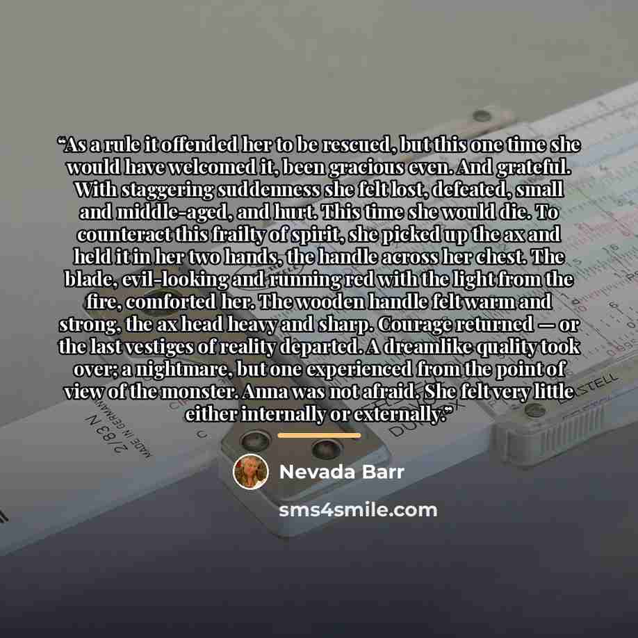 “As a rule it offended her to be rescued, but this one time she would have welcomed it, been gracious even. And grateful. With staggering suddenness she felt lost, defeated, small and middle-aged, and hurt. This time she would die. To counteract this frailty of spirit, she picked up the ax and held…” quote by Nevada Barr