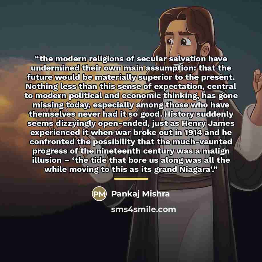 “the modern religions of secular salvation have undermined their own main assumption: that the future would be materially superior to the present. Nothing less than this sense of expectation, central to modern political and economic thinking, has gone missing today, especially among those who have…” quote by Pankaj Mishra