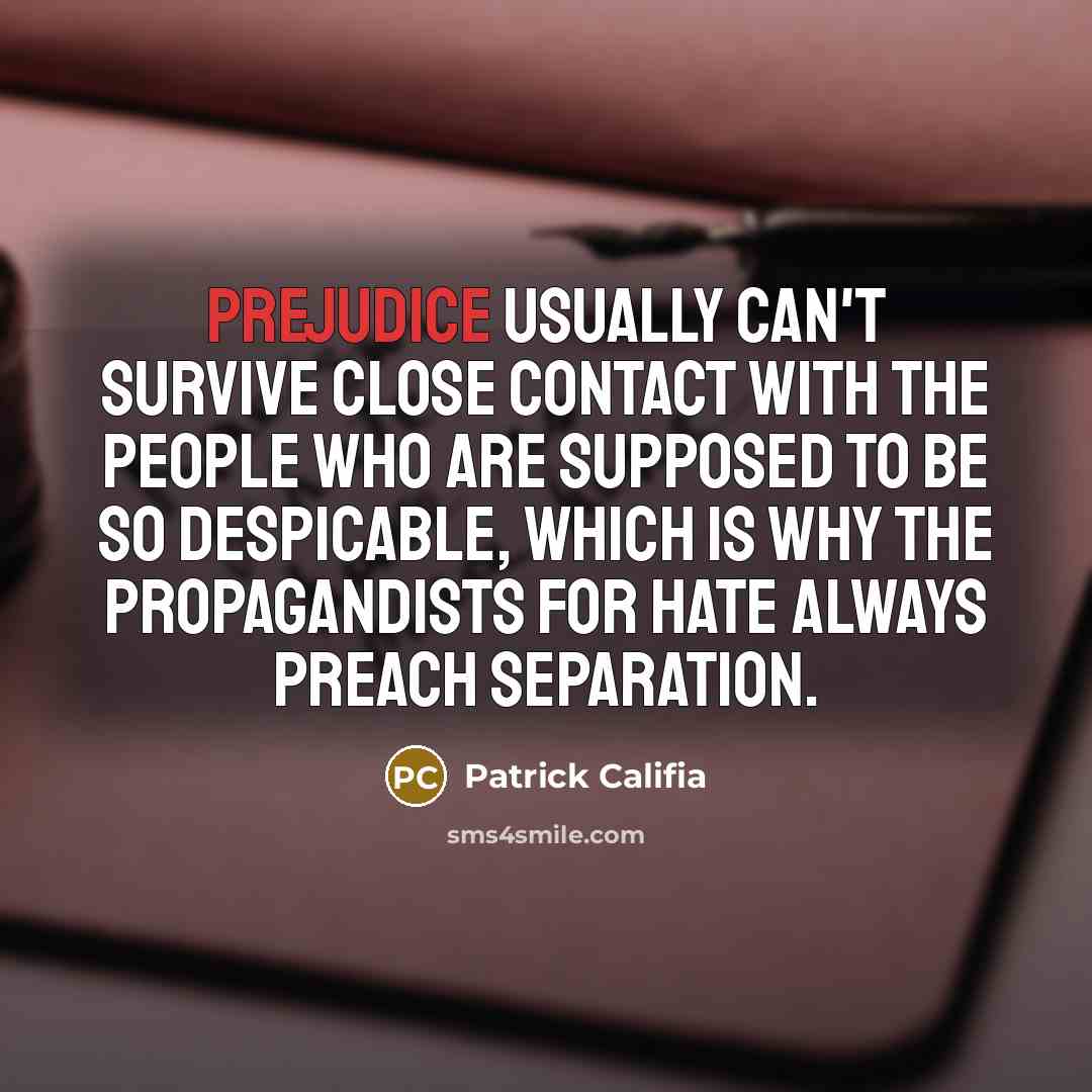 “Prejudice usually can't survive close contact with the people who are supposed to be so despicable, which is why the propagandists for hate always preach separation.” quote by Patrick Califia