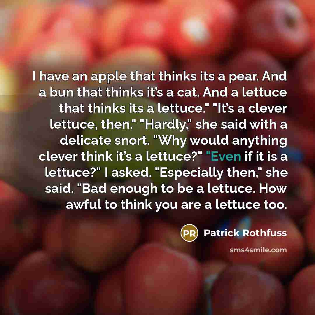 “I have an apple that thinks its a pear. And a bun that thinks it’s a cat. And a lettuce that thinks its a lettuce." "It’s a clever lettuce, then." "Hardly," she said with a delicate snort. "Why would anything clever think it’s a lettuce?" "Even if it is a lettuce?" I asked. "Especially then," she…” quote by Patrick Rothfuss