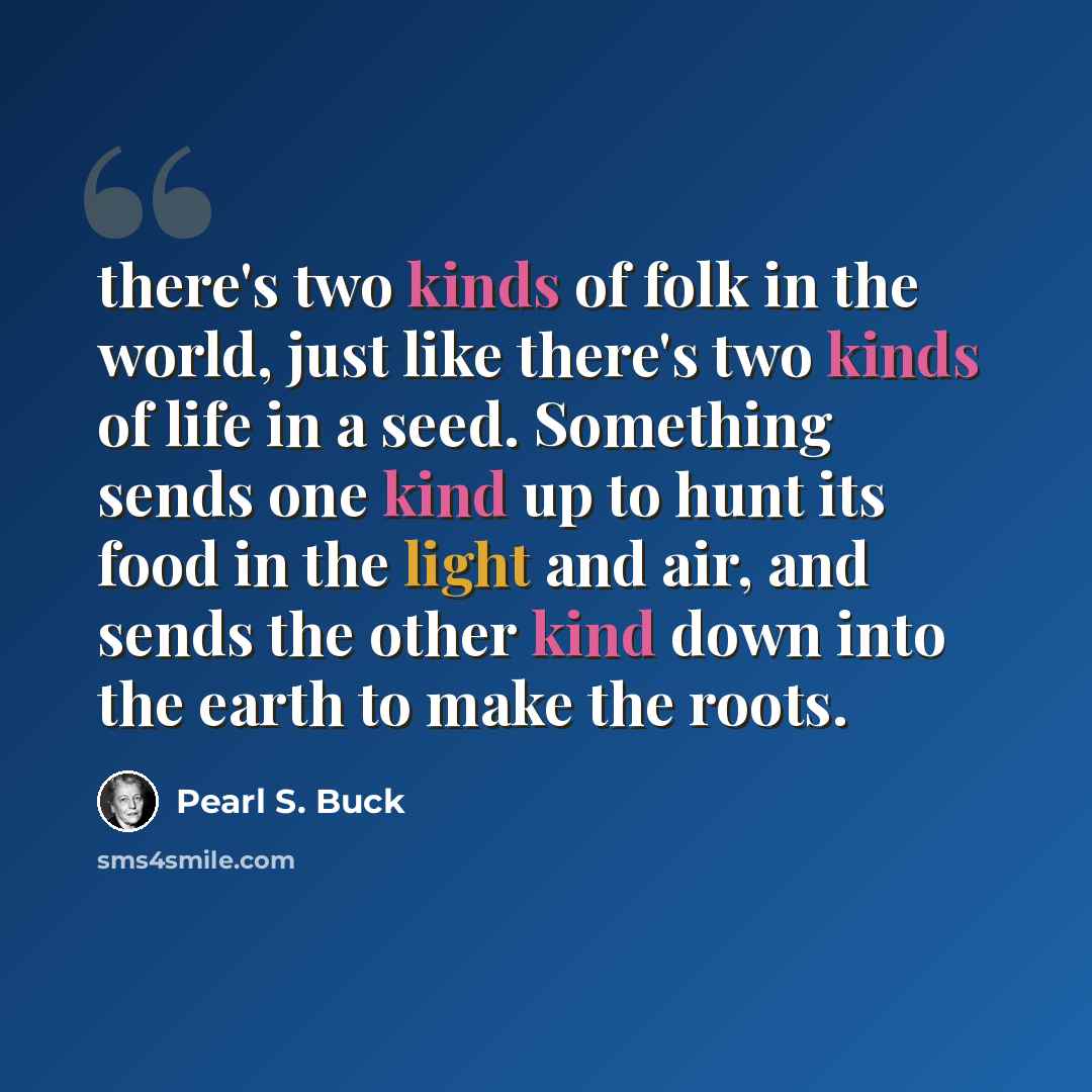 “there's two kinds of folk in the world, just like there's two kinds of life in a seed. Something sends one kind up to hunt its food in the light and air, and sends the other kind down into the earth to make the roots.” quote by Pearl S. Buck