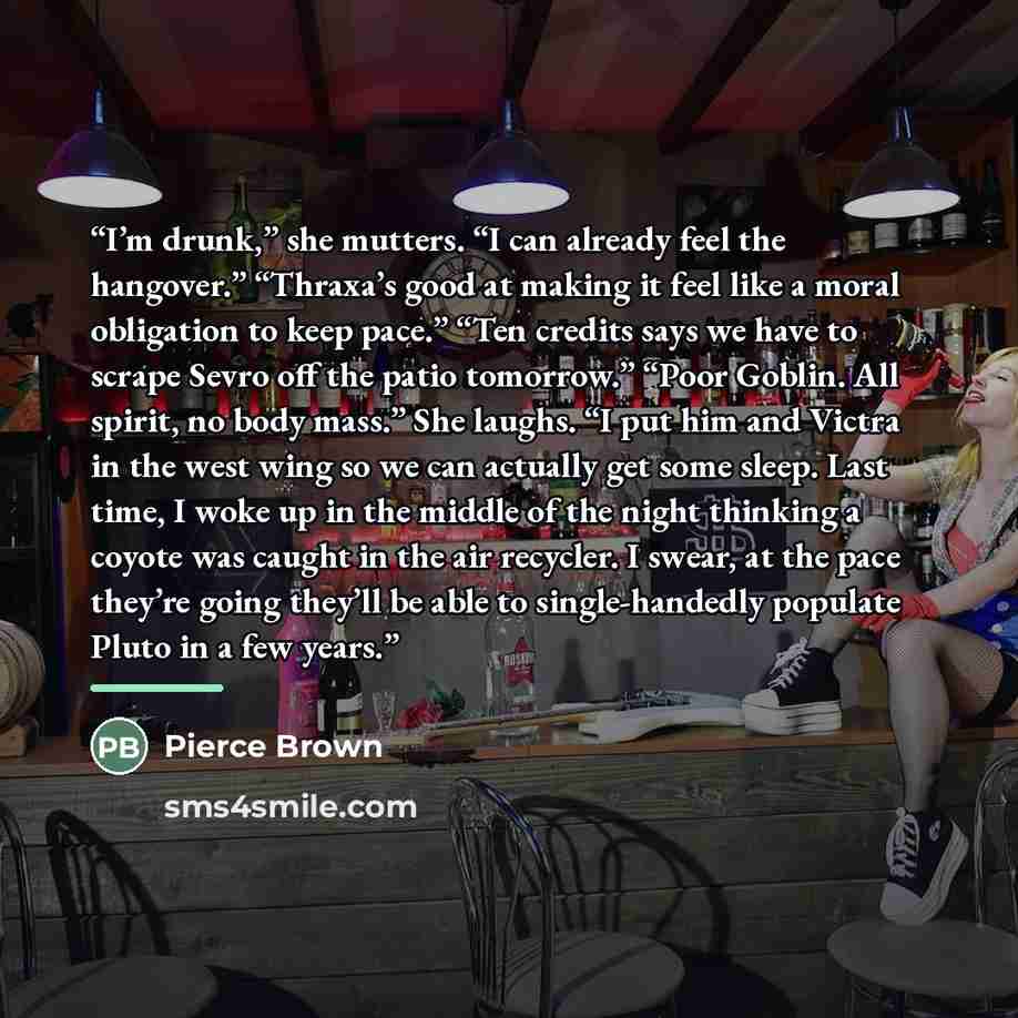 “I’m drunk,” she mutters. “I can already feel the hangover.” “Thraxa’s good at making it feel like a moral obligation to keep pace.” “Ten credits says we have to scrape Sevro off the patio tomorrow.” “Poor Goblin. All spirit, no body mass.” She laughs. “I put him and Victra in the west wing so we…” quote by Pierce Brown