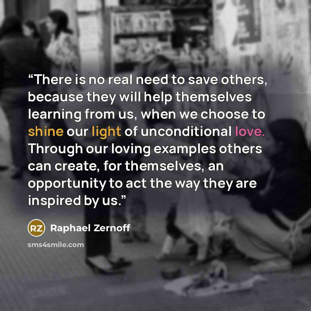 “There is no real need to save others, because they will help themselves learning from us, when we choose to shine our light of unconditional love. Through our loving examples others can create, for themselves, an opportunity to act the way they are inspired by us.” quote by Raphael Zernoff