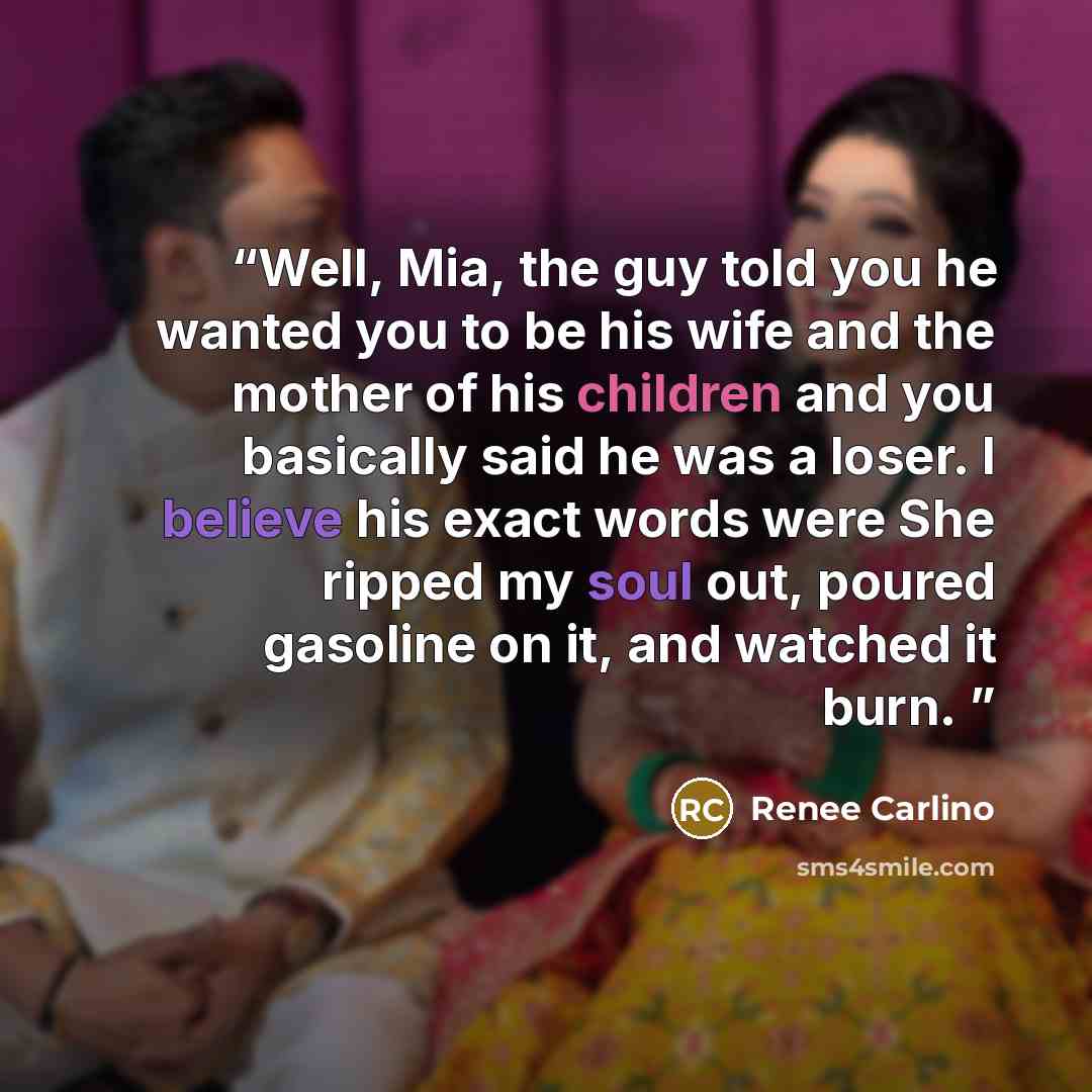 “Well, Mia, the guy told you he wanted you to be his wife and the mother of his children and you basically said he was a loser. I believe his exact words were She ripped my soul out, poured gasoline on it, and watched it burn.” quote by Renee Carlino