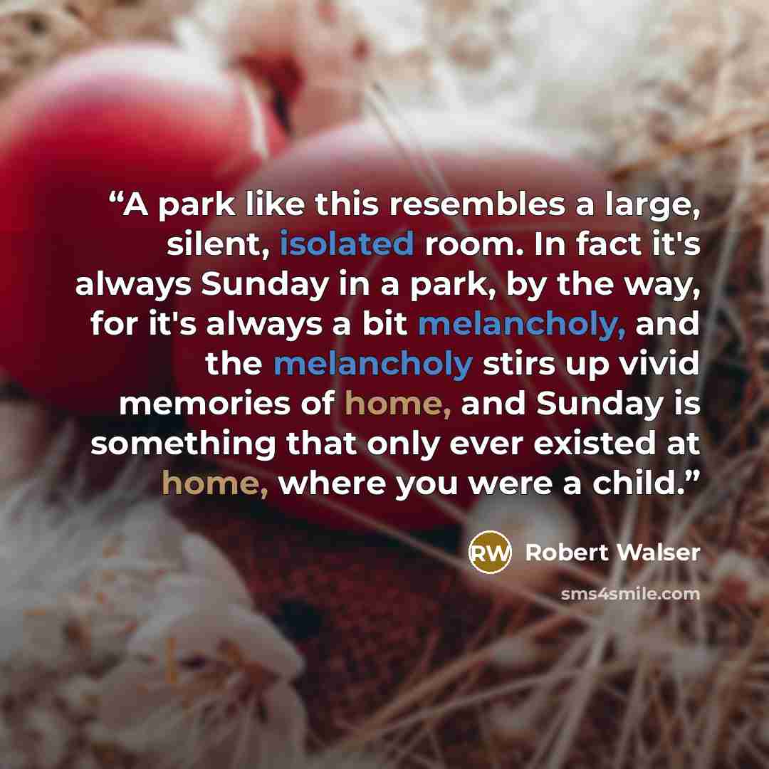 “A park like this resembles a large, silent, isolated room. In fact it's always Sunday in a park, by the way, for it's always a bit melancholy, and the melancholy stirs up vivid memories of home, and Sunday is something that only ever existed at home, where you were a child.” quote by Robert Walser