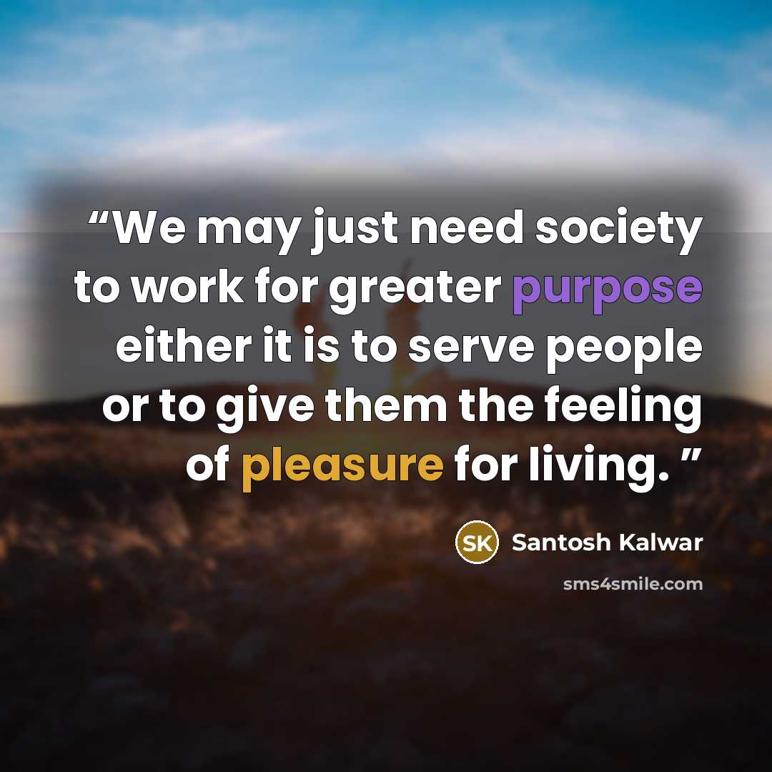 “We may just need society to work for greater purpose either it is to serve people or to give them the feeling of pleasure for living.” quote by Santosh Kalwar