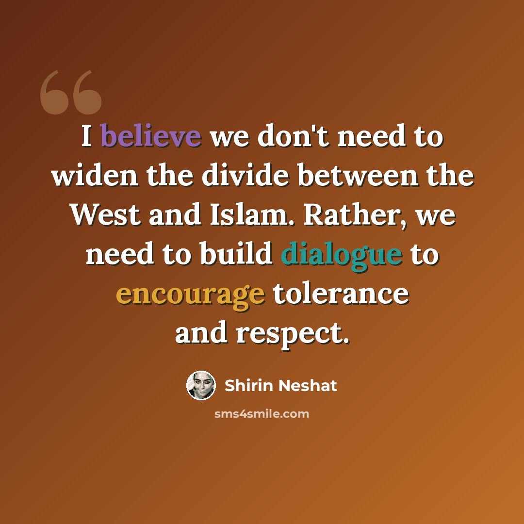 “I believe we don't need to widen the divide between the West and Islam. Rather, we need to build dialogue to encourage tolerance and respect.” quote by Shirin Neshat