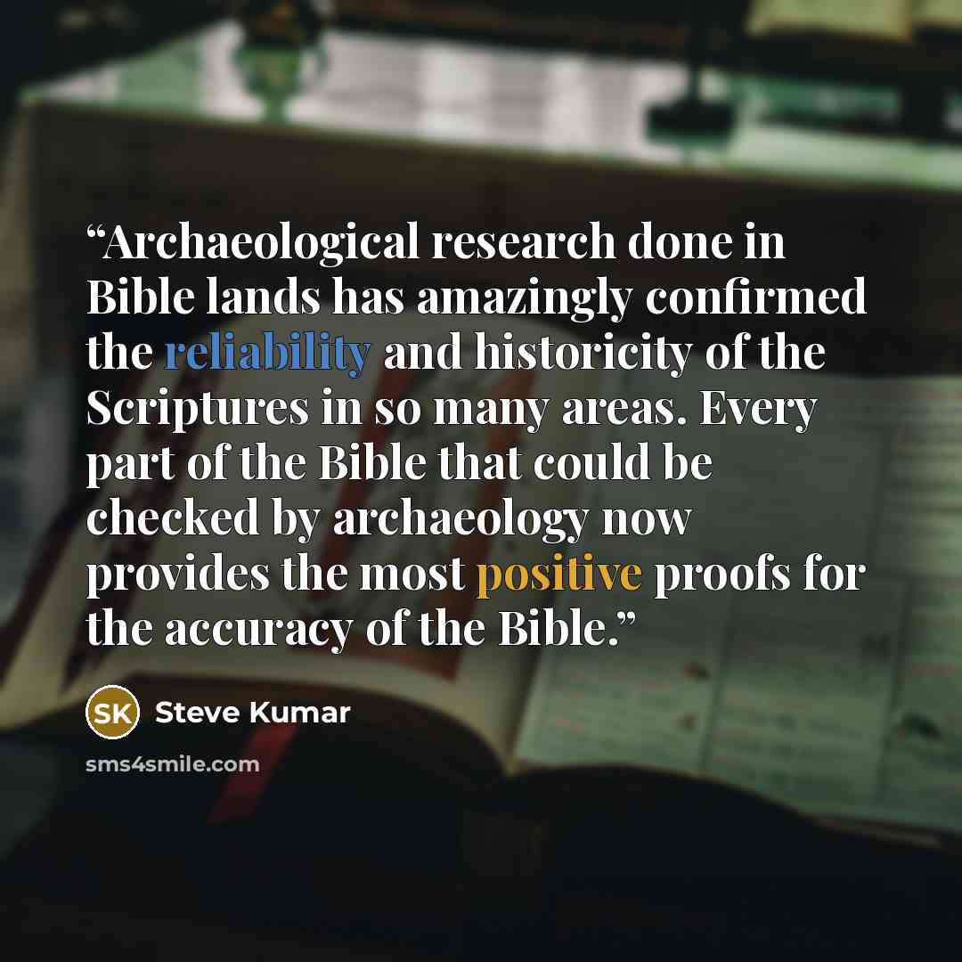 “Archaeological research done in Bible lands has amazingly confirmed the reliability and historicity of the Scriptures in so many areas. Every part of the Bible that could be checked by archaeology now provides the most positive proofs for the accuracy of the Bible.” quote by Steve Kumar