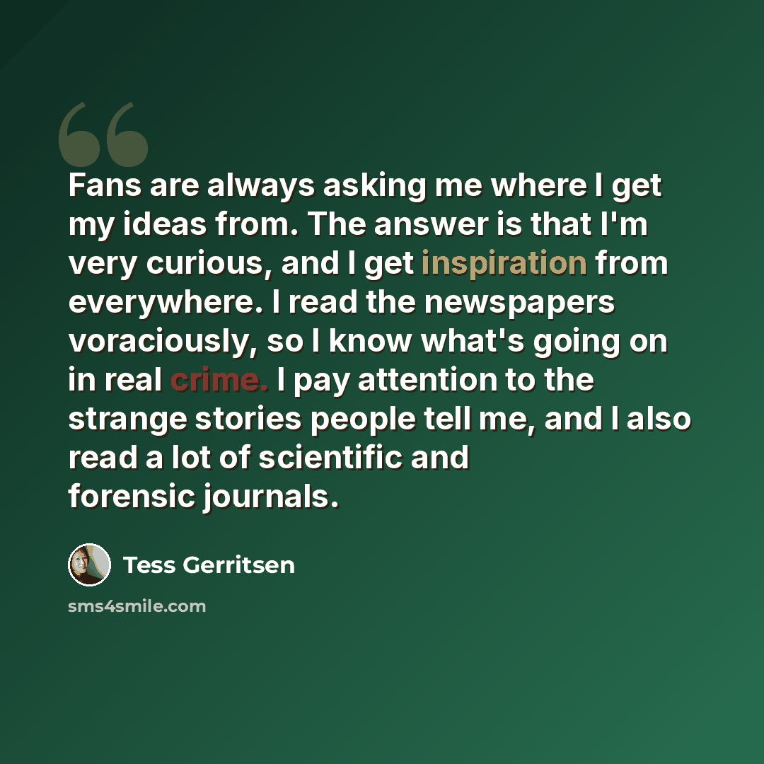 “Fans are always asking me where I get my ideas from. The answer is that I'm very curious, and I get inspiration from everywhere. I read the newspapers voraciously, so I know what's going on in real crime. I pay attention to the strange stories people tell me, and I also read a lot of scientific…” quote by Tess Gerritsen