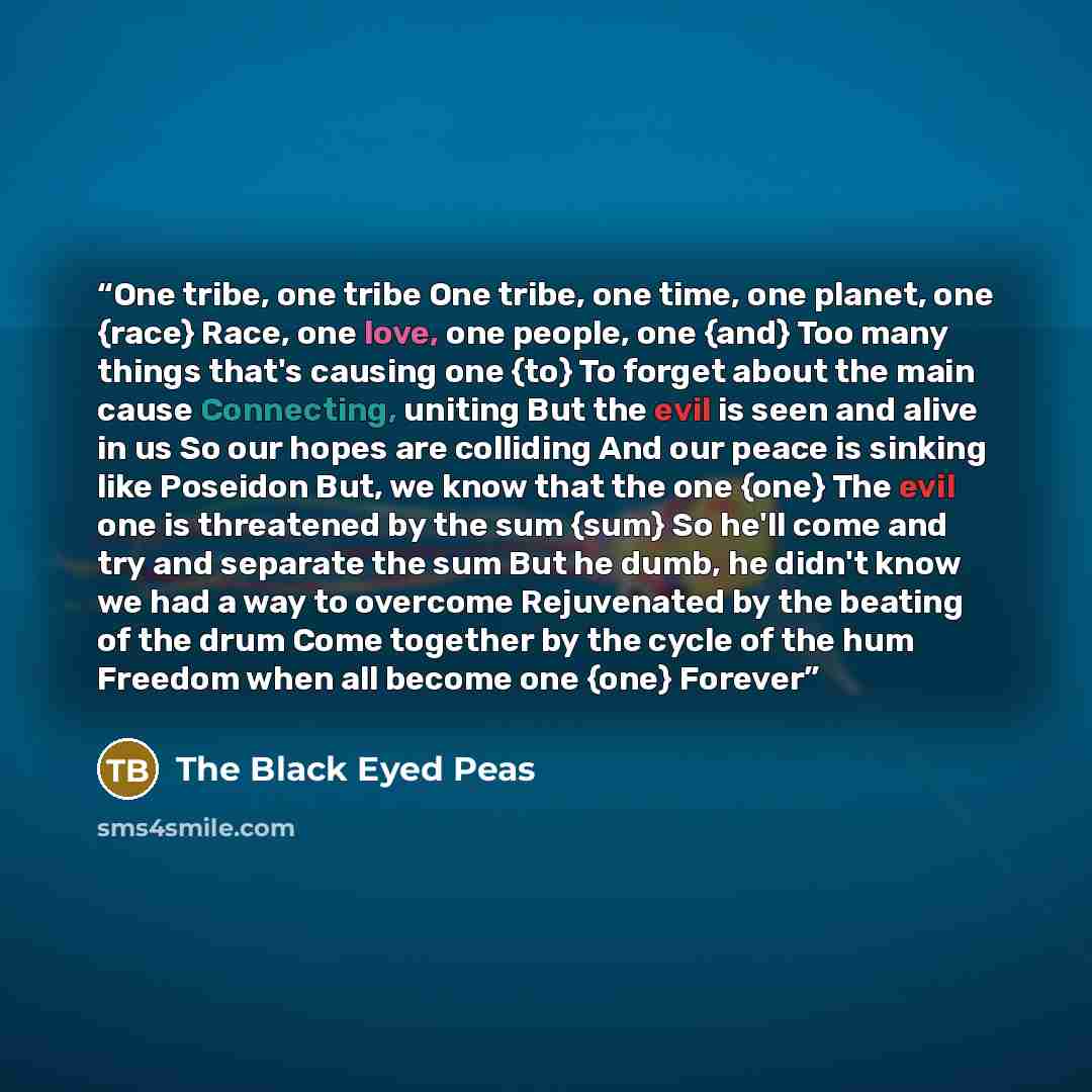 “One tribe, one tribe One tribe, one time, one planet, one {race} Race, one love, one people, one {and} Too many things that's causing one {to} To forget about the main cause Connecting, uniting But the evil is seen and alive in us So our hopes are colliding And our peace is sinking like Poseidon…” quote by The Black Eyed Peas