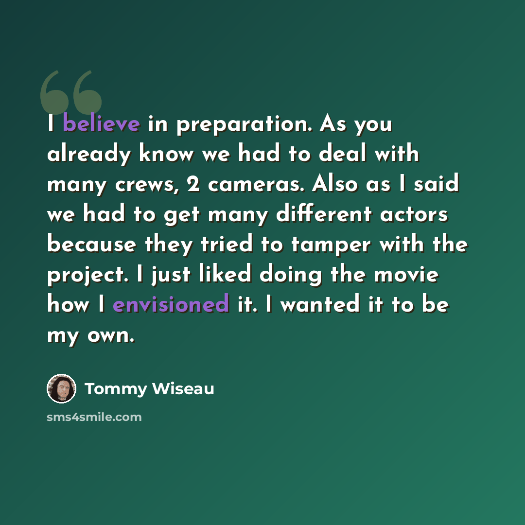 “I believe in preparation. As you already know we had to deal with many crews, 2 cameras. Also as I said we had to get many different actors because they tried to tamper with the project. I just liked doing the movie how I envisioned it. I wanted it to be my own.” quote by Tommy Wiseau