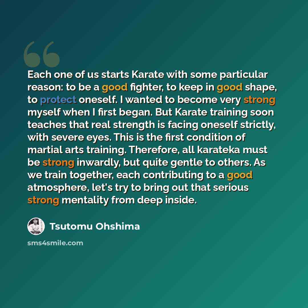 “Each one of us starts Karate with some particular reason: to be a good fighter, to keep in good shape, to protect oneself. I wanted to become very strong myself when I first began. But Karate training soon teaches that real strength is facing oneself strictly, with severe eyes. This is the first…” quote by Tsutomu Ohshima