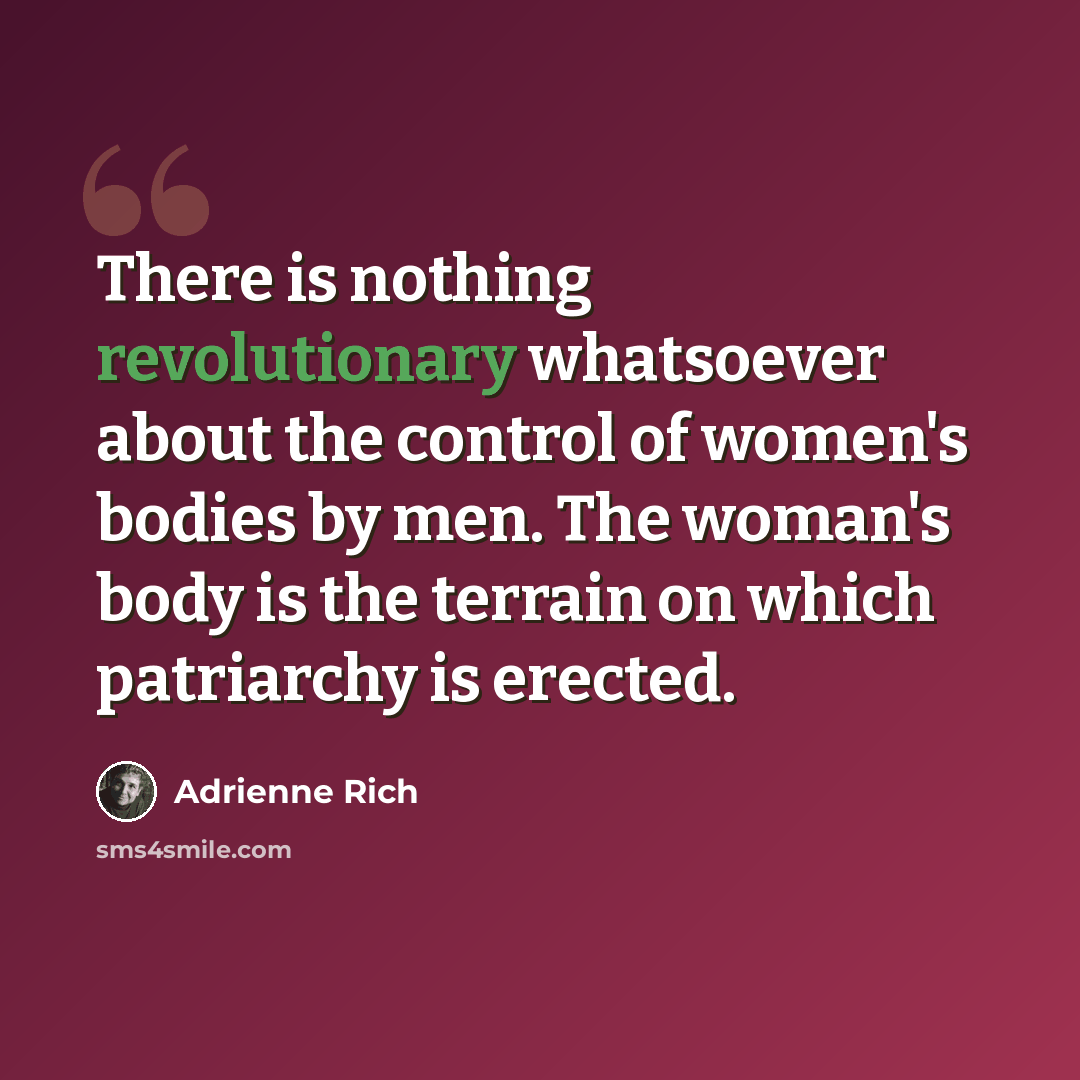 “There is nothing revolutionary whatsoever about the control of women's bodies by men. The woman's body is the terrain on which patriarchy is erected.” quote by Adrienne Rich