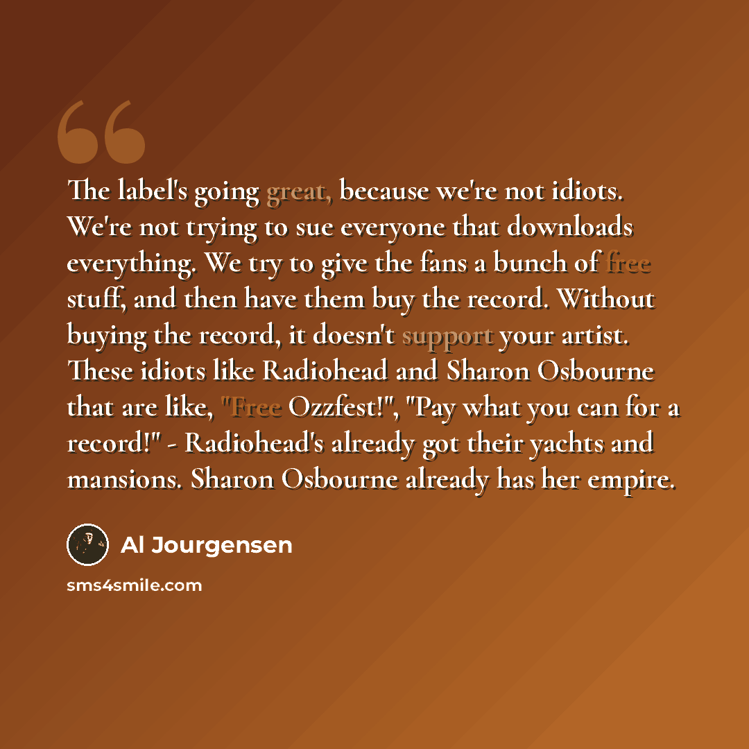 “The label's going great, because we're not idiots. We're not trying to sue everyone that downloads everything. We try to give the fans a bunch of free stuff, and then have them buy the record. Without buying the record, it doesn't support your artist. These idiots like Radiohead and Sharon…” quote by Al Jourgensen