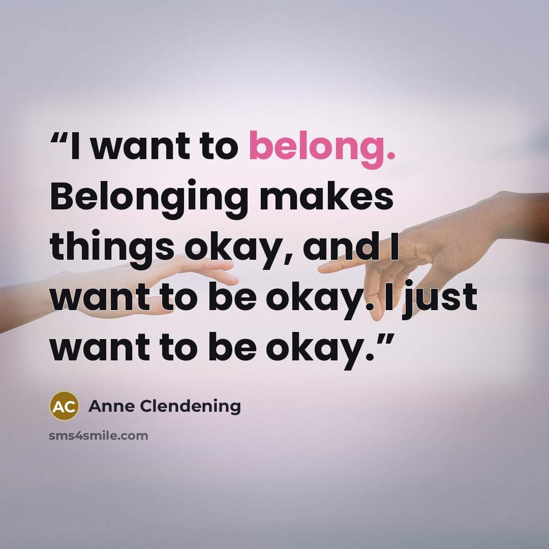 “I want to belong. Belonging makes things okay, and I want to be okay. I just want to be okay.” quote by Anne Clendening
