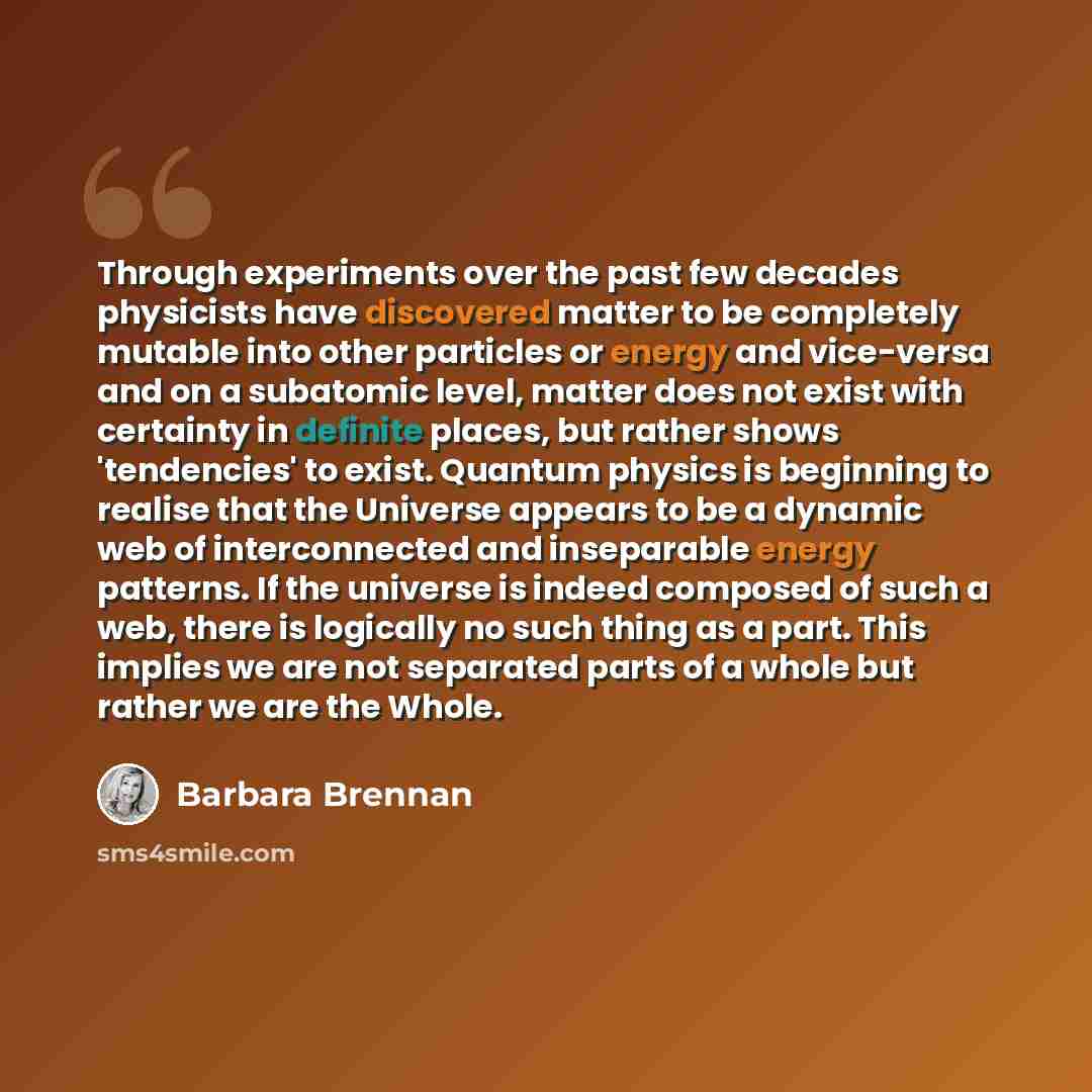 “Through experiments over the past few decades physicists have discovered matter to be completely mutable into other particles or energy and vice-versa and on a subatomic level, matter does not exist with certainty in definite places, but rather shows 'tendencies' to exist. Quantum physics is…” quote by Barbara Brennan