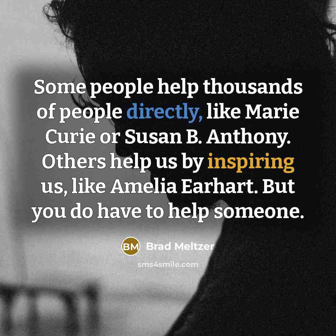 “Some people help thousands of people directly, like Marie Curie or Susan B. Anthony. Others help us by inspiring us, like Amelia Earhart. But you do have to help someone.” quote by Brad Meltzer