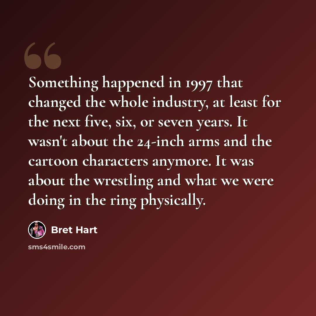 “Something happened in 1997 that changed the whole industry, at least for the next five, six, or seven years. It wasn't about the 24-inch arms and the cartoon characters anymore. It was about the wrestling and what we were doing in the ring physically.” quote by Bret Hart
