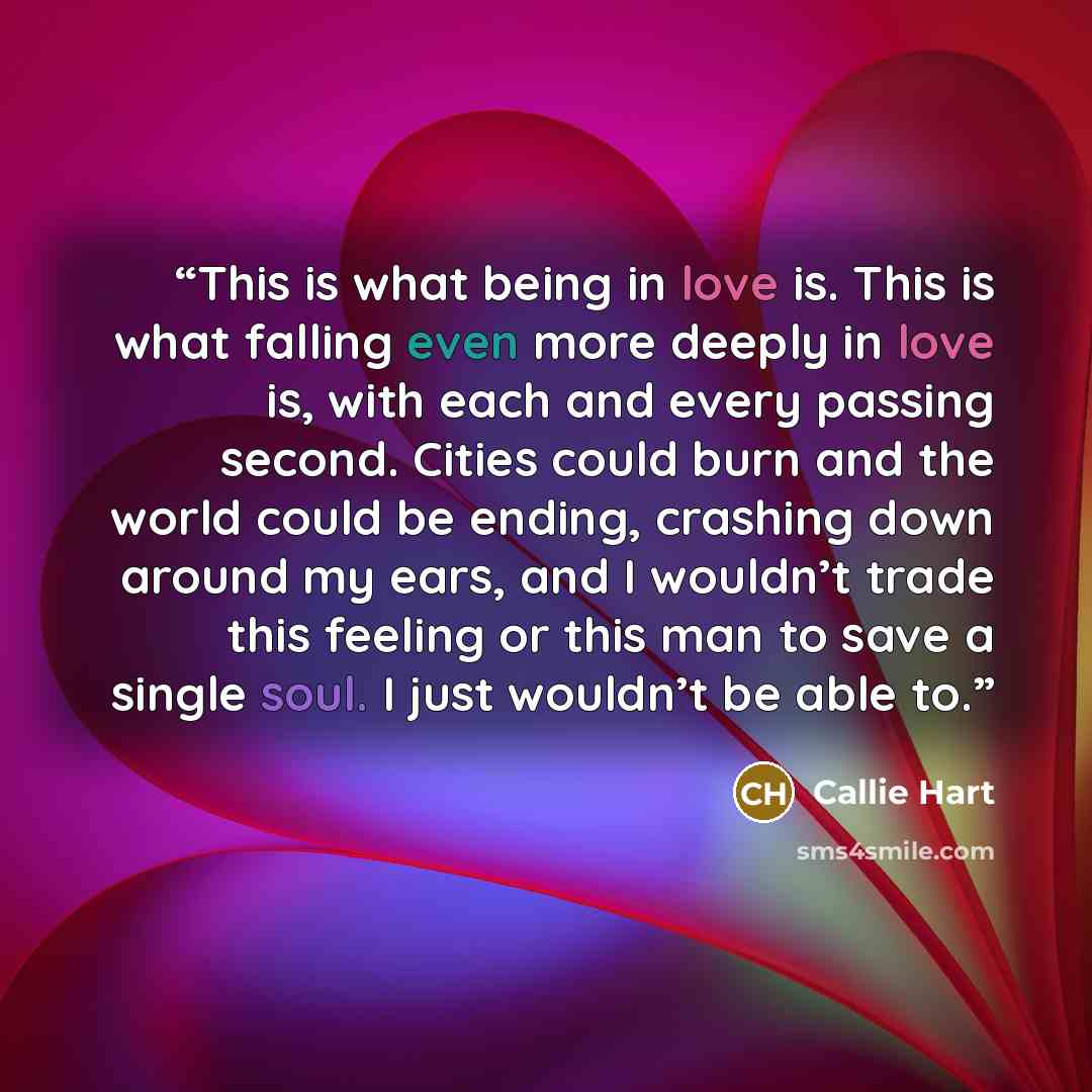 “This is what being in love is. This is what falling even more deeply in love is, with each and every passing second. Cities could burn and the world could be ending, crashing down around my ears, and I wouldn’t trade this feeling or this man to save a single soul. I just wouldn’t be able to.” quote by Callie Hart